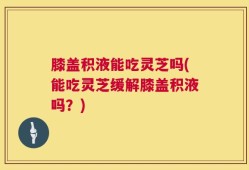 膝盖积液能吃灵芝吗(能吃灵芝缓解膝盖积液吗？)
