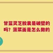 甘蓝灵芝胶囊是破壁的吗？菠菜面是怎么做的