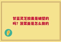 甘蓝灵芝胶囊是破壁的吗？菠菜面是怎么做的