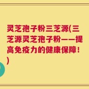 灵芝孢子粉三芝源(三芝源灵芝孢子粉——提高免疫力的健康保障！)