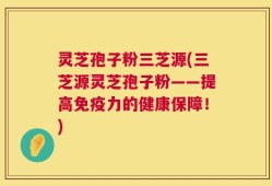 灵芝孢子粉三芝源(三芝源灵芝孢子粉——提高免疫力的健康保障！)