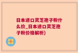 日本进口灵芝孢子粉什么价_日本进口灵芝孢子粉价格解析)