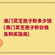 澳门灵芝孢子粉多少钱(澳门灵芝孢子粉价格及购买指南)