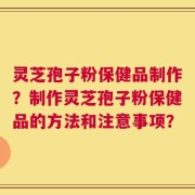 灵芝孢子粉保健品制作？制作灵芝孢子粉保健品的方法和注意事项？