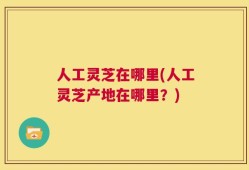 人工灵芝在哪里(人工灵芝产地在哪里？)
