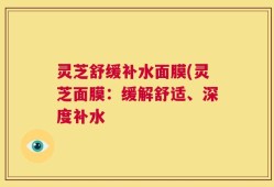灵芝舒缓补水面膜(灵芝面膜：缓解舒适、深度补水