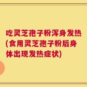 吃灵芝孢子粉浑身发热(食用灵芝孢子粉后身体出现发热症状)