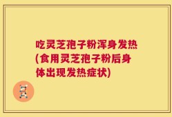 吃灵芝孢子粉浑身发热(食用灵芝孢子粉后身体出现发热症状)