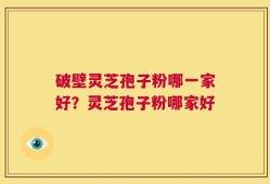 破壁灵芝孢子粉哪一家好？灵芝孢子粉哪家好