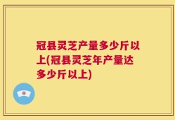 冠县灵芝产量多少斤以上(冠县灵芝年产量达多少斤以上)