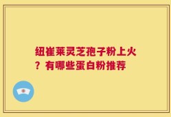 纽崔莱灵芝孢子粉上火？有哪些蛋白粉推荐