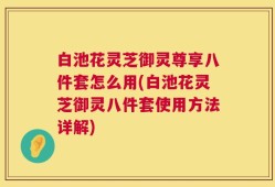 白池花灵芝御灵尊享八件套怎么用(白池花灵芝御灵八件套使用方法详解)