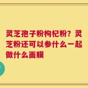 灵芝孢子粉枸杞粉？灵芝粉还可以参什么一起做什么面膜