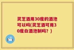 灵芝酒用30度的酒泡可以吗(灵芝酒可用30度白酒泡制吗？)