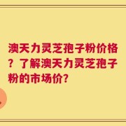 澳天力灵芝孢子粉价格？了解澳天力灵芝孢子粉的市场价？