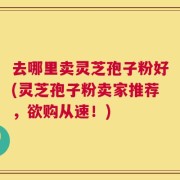 去哪里卖灵芝孢子粉好(灵芝孢子粉卖家推荐，欲购从速！)