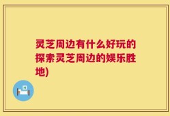 灵芝周边有什么好玩的探索灵芝周边的娱乐胜地)