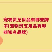 宠物灵芝用品有哪些牌子(宠物灵芝用品有哪些知名品牌)