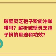破壁灵芝孢子粉能冲咖啡吗？解析破壁灵芝孢子粉的用途和功效？
