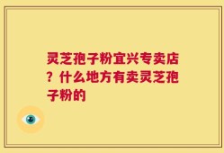 灵芝孢子粉宜兴专卖店？什么地方有卖灵芝孢子粉的