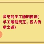 灵芝的手工雕刻做法(手工雕刻灵芝，匠人传承之道)