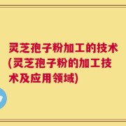 灵芝孢子粉加工的技术(灵芝孢子粉的加工技术及应用领域)