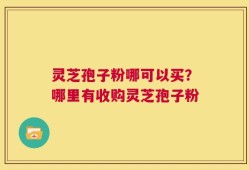 灵芝孢子粉哪可以买？哪里有收购灵芝孢子粉