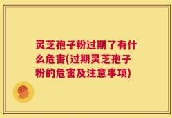 灵芝孢子粉过期了有什么危害(过期灵芝孢子粉的危害及注意事项)