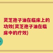 灵芝孢子油在临床上的功效(灵芝孢子油在临床中的疗效)