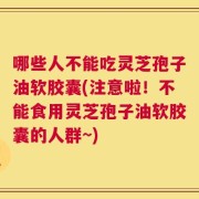 哪些人不能吃灵芝孢子油软胶囊(注意啦！不能食用灵芝孢子油软胶囊的人群~)