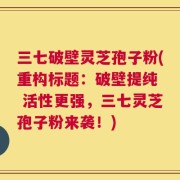 三七破壁灵芝孢子粉(重构标题：破壁提纯  活性更强，三七灵芝孢子粉来袭！)