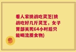 看人家挑战吃灵芝(挑战吃好几斤灵芝，女子胃部关死64小时后只能喝流质食物)