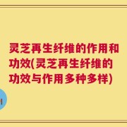 灵芝再生纤维的作用和功效(灵芝再生纤维的功效与作用多种多样)