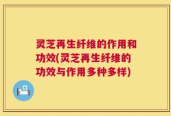 灵芝再生纤维的作用和功效(灵芝再生纤维的功效与作用多种多样)