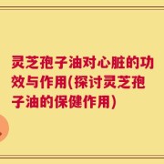 灵芝孢子油对心脏的功效与作用(探讨灵芝孢子油的保健作用)