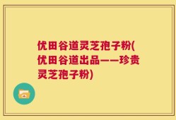 优田谷道灵芝孢子粉(优田谷道出品——珍贵灵芝孢子粉)