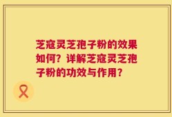 芝寇灵芝孢子粉的效果如何？详解芝寇灵芝孢子粉的功效与作用？