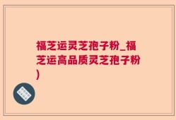 福芝运灵芝孢子粉_福芝运高品质灵芝孢子粉)