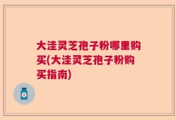 大洼灵芝孢子粉哪里购买(大洼灵芝孢子粉购买指南)