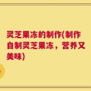 灵芝果冻的制作(制作自制灵芝果冻，营养又美味)