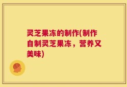 灵芝果冻的制作(制作自制灵芝果冻，营养又美味)