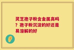 灵芝孢子粉含金属高吗？孢子粉沉淀的好还是易溶解的好