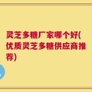 灵芝多糖厂家哪个好(优质灵芝多糖供应商推荐)