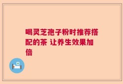 喝灵芝孢子粉时推荐搭配的茶 让养生效果加倍