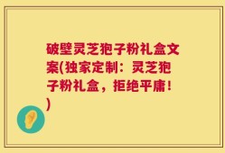 破壁灵芝狍子粉礼盒文案(独家定制：灵芝狍子粉礼盒，拒绝平庸！)