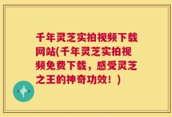 千年灵芝实拍视频下载网站(千年灵芝实拍视频免费下载，感受灵芝之王的神奇功效！)