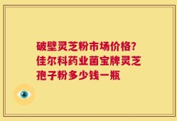 破壁灵芝粉市场价格？佳尔科药业菌宝牌灵芝孢子粉多少钱一瓶