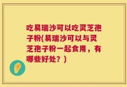吃易瑞沙可以吃灵芝孢子粉(易瑞沙可以与灵芝孢子粉一起食用，有哪些好处？)