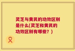 灵芝与黄芪的功效区别是什么(灵芝和黄芪的功效区别有哪些？)
