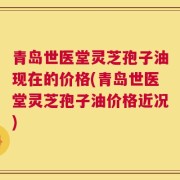 青岛世医堂灵芝孢子油现在的价格(青岛世医堂灵芝孢子油价格近况)